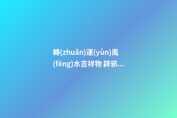 轉(zhuǎn)運(yùn)風(fēng)水吉祥物 辟邪轉(zhuǎn)運(yùn)的利器